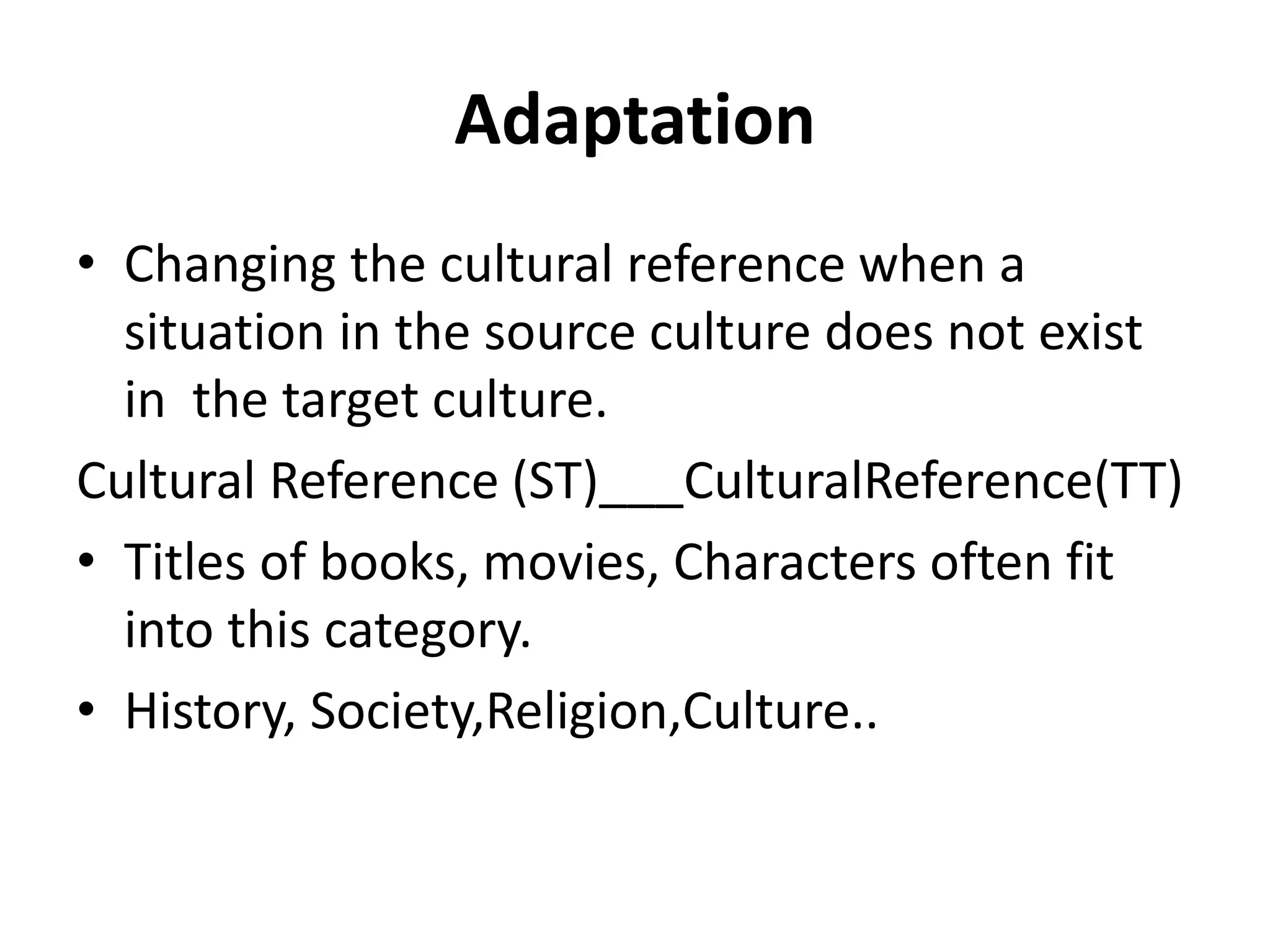 Adaptation
• Changing the cultural reference when a
situation in the source culture does not exist
in the target culture.
Cultural Reference (ST)___CulturalReference(TT)
• Titles of books, movies, Characters often fit
into this category.
• History, Society,Religion,Culture..
 