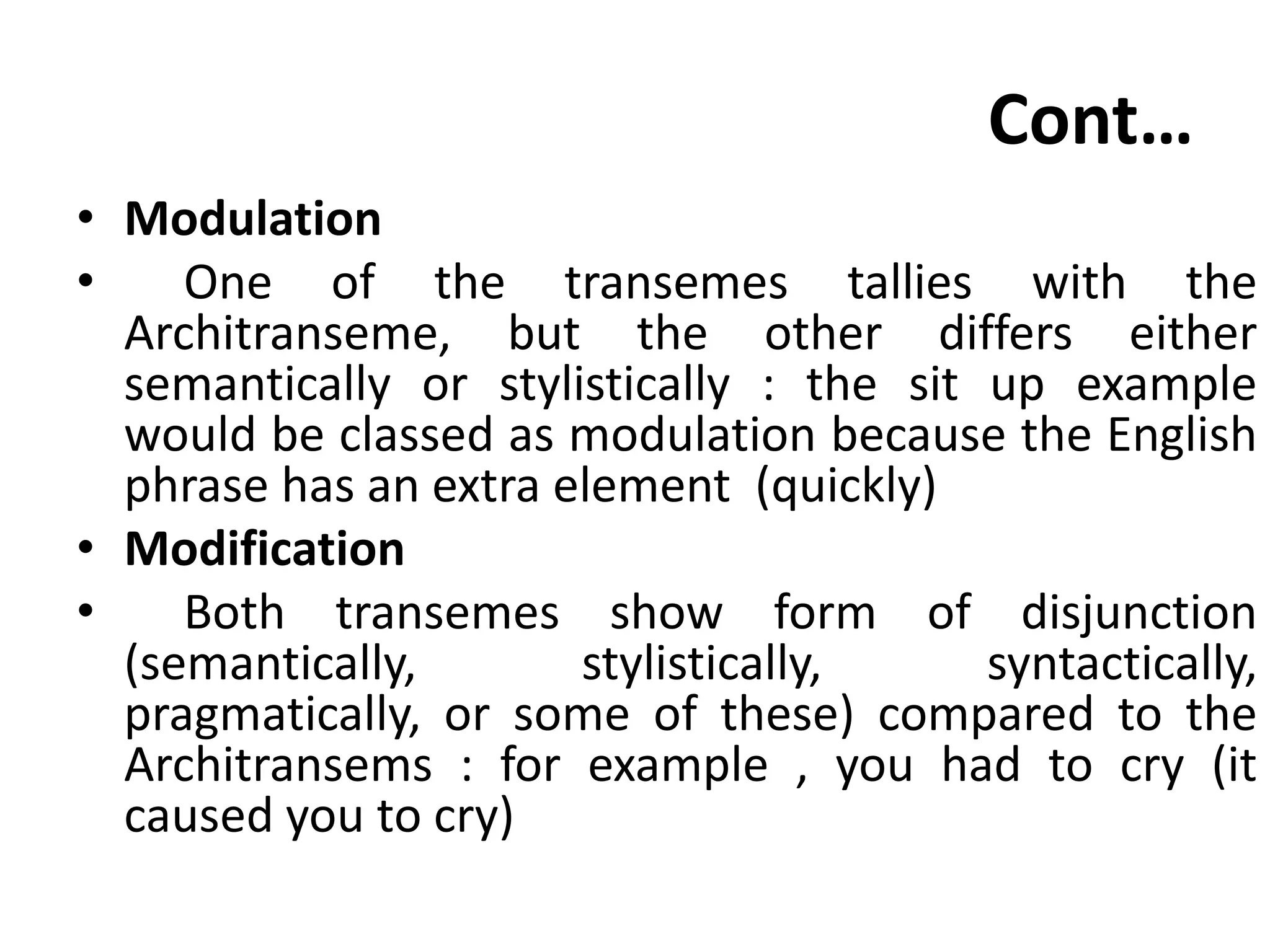 Cont…
• Modulation
• One of the transemes tallies with the
Architranseme, but the other differs either
semantically or stylistically : the sit up example
would be classed as modulation because the English
phrase has an extra element (quickly)
• Modification
• Both transemes show form of disjunction
(semantically, stylistically, syntactically,
pragmatically, or some of these) compared to the
Architransems : for example , you had to cry (it
caused you to cry)
 