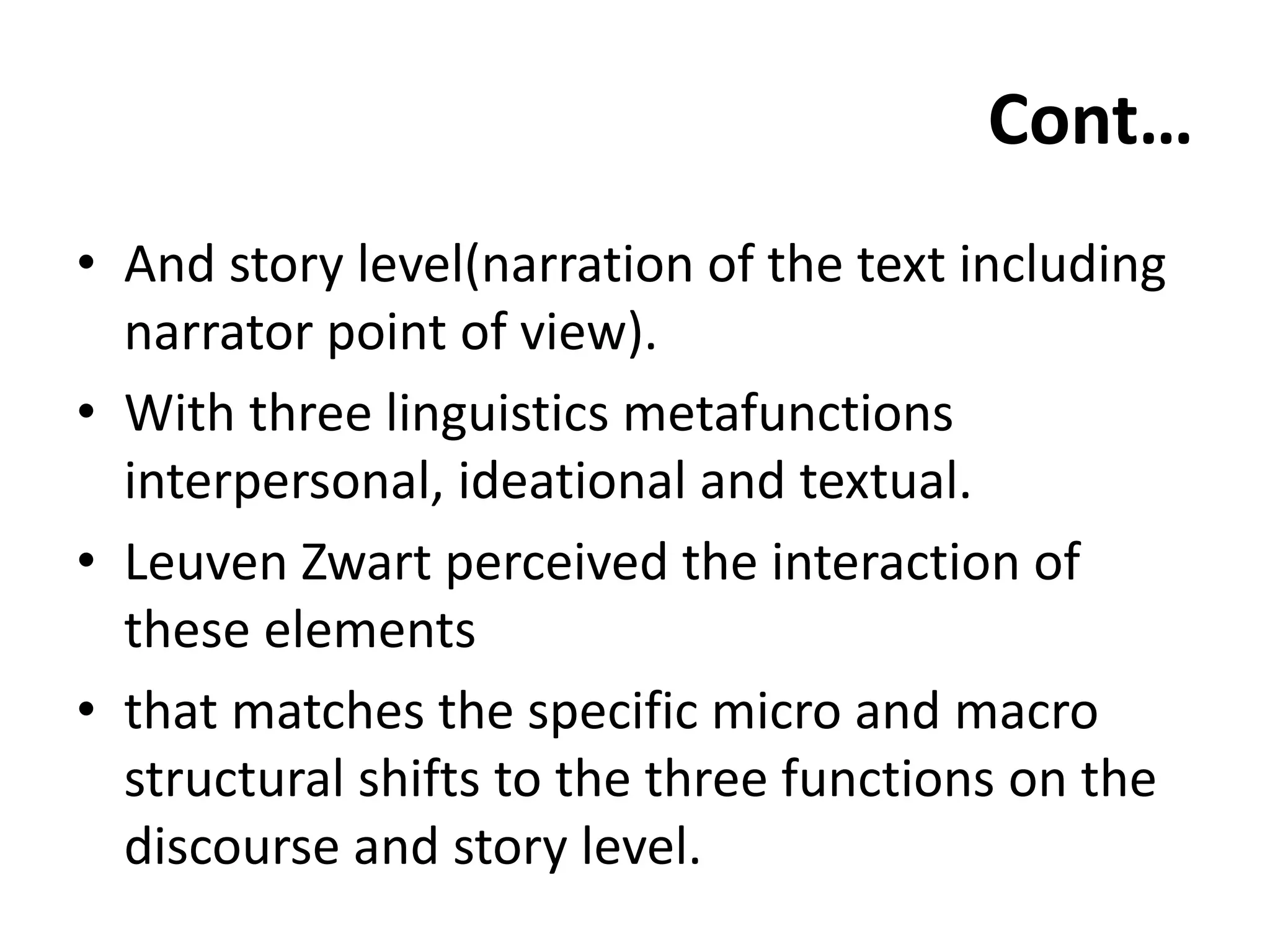 Cont…
• And story level(narration of the text including
narrator point of view).
• With three linguistics metafunctions
interpersonal, ideational and textual.
• Leuven Zwart perceived the interaction of
these elements
• that matches the specific micro and macro
structural shifts to the three functions on the
discourse and story level.
 