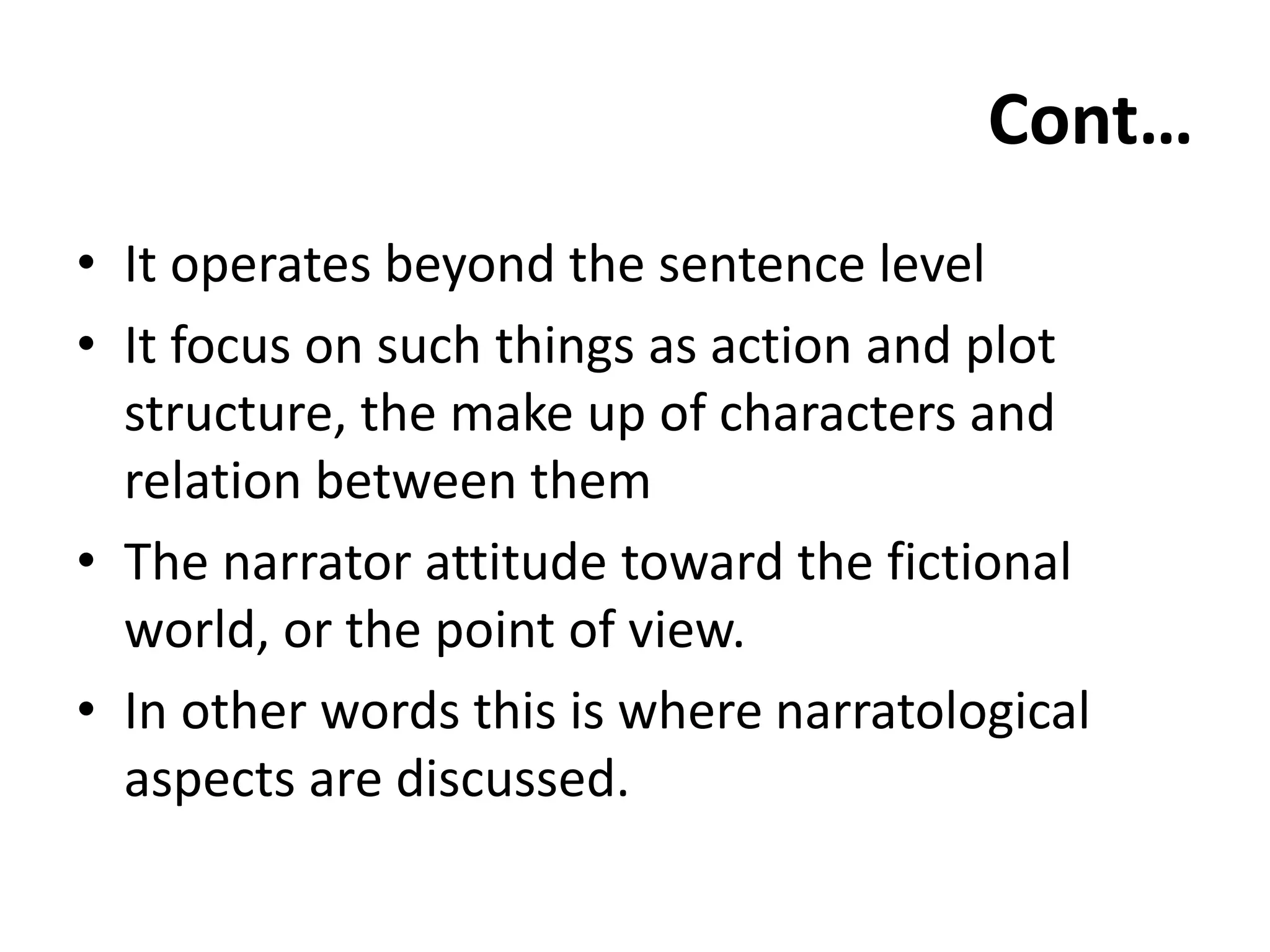 Cont…
• It operates beyond the sentence level
• It focus on such things as action and plot
structure, the make up of characters and
relation between them
• The narrator attitude toward the fictional
world, or the point of view.
• In other words this is where narratological
aspects are discussed.
 