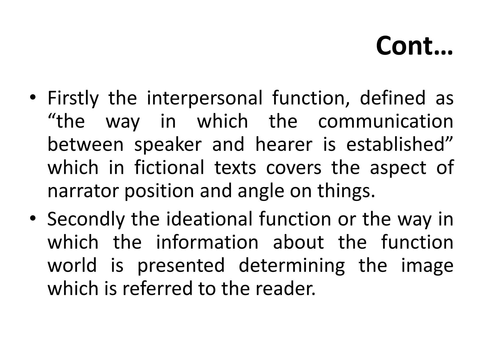 Cont…
• Firstly the interpersonal function, defined as
“the way in which the communication
between speaker and hearer is established”
which in fictional texts covers the aspect of
narrator position and angle on things.
• Secondly the ideational function or the way in
which the information about the function
world is presented determining the image
which is referred to the reader.
 