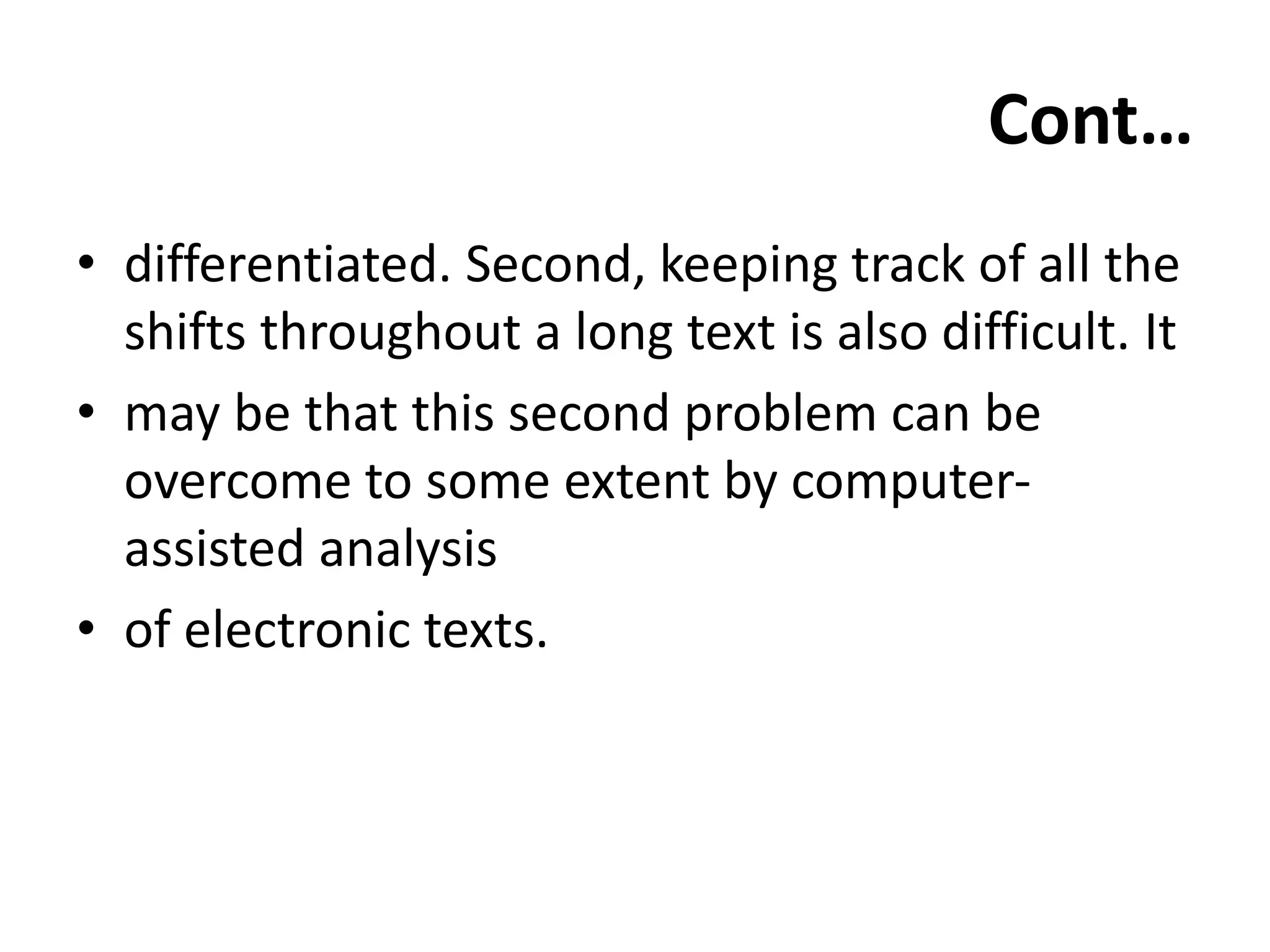 Cont…
• differentiated. Second, keeping track of all the
shifts throughout a long text is also difficult. It
• may be that this second problem can be
overcome to some extent by computer-
assisted analysis
• of electronic texts.
 