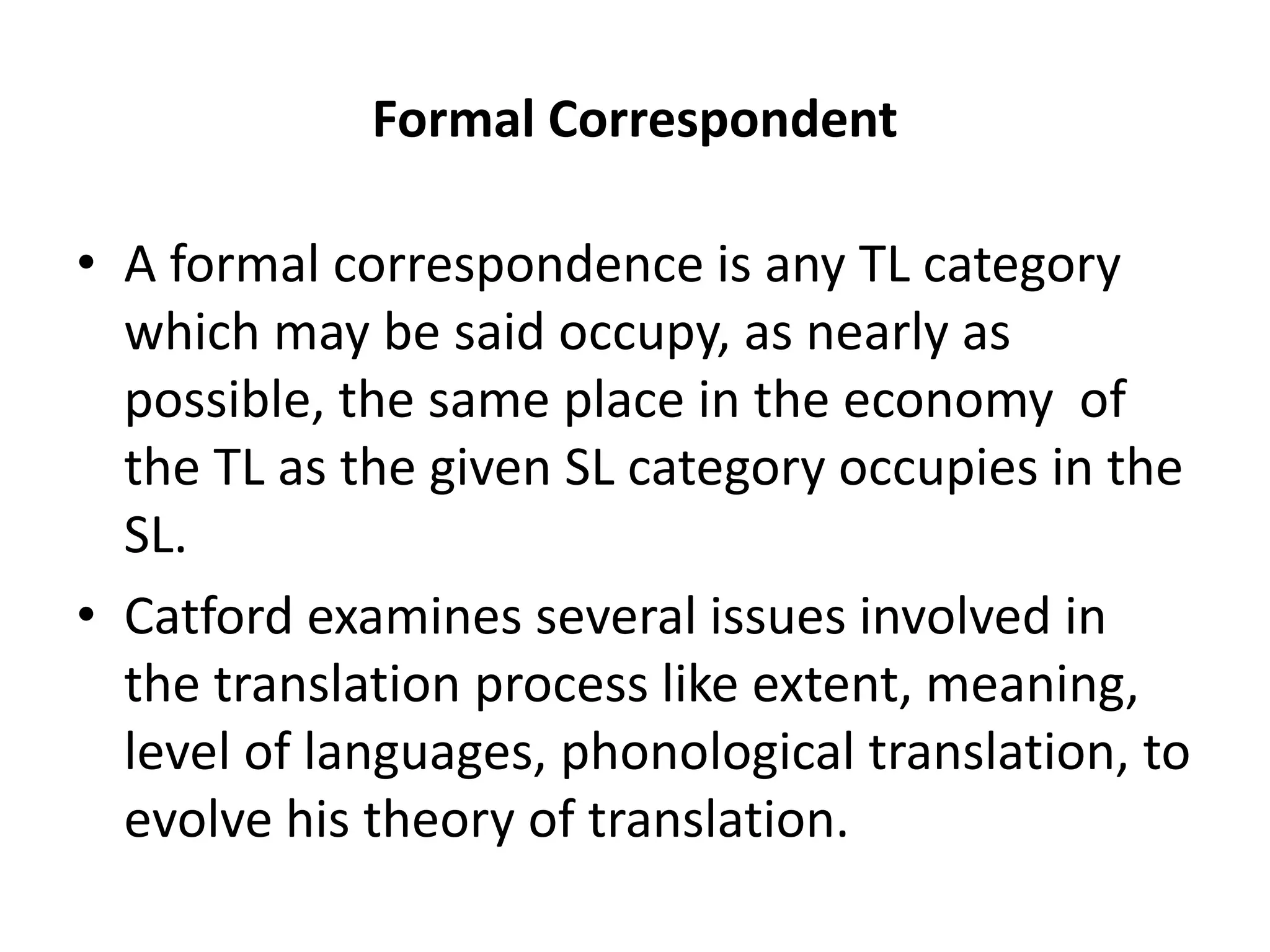 Formal Correspondent
• A formal correspondence is any TL category
which may be said occupy, as nearly as
possible, the same place in the economy of
the TL as the given SL category occupies in the
SL.
• Catford examines several issues involved in
the translation process like extent, meaning,
level of languages, phonological translation, to
evolve his theory of translation.
 
