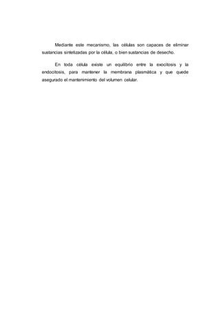 Mediante este mecanismo, las células son capaces de eliminar
sustancias sintetizadas por la célula, o bien sustancias de desecho.
En toda célula existe un equilibrio entre la exocitosis y la
endocitosis, para mantener la membrana plasmática y que quede
asegurado el mantenimiento del volumen celular.
 
