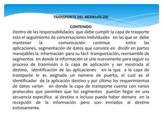 TRANSPORTE DEL MODELOS OSI   CONTENIDO Dentro de las responsabilidades  que debe cumplir la capa de trasporte esta el seguimiento de conversaciones individuales   en las que se  debe mantener la  comunicación continua  entre las aplicaciones, segmentación de datos que consiste en  dividir en partes manejables la  información  para su fácil  transportación, reensamble de segmentos  en donde la información se une nuevamente para seguir su proceso de trasmisión a la capa de aplicación y ser mostrada al destino,  identificación de las aplicaciones   en la que  a la capa de transporte le es asignado un número de puerto, el cual es el identificador  de la aplicación destino y por último los requerimientos de datos varían   en donde la capa de transporte cuenta con varios protocolos que permiten que los segmentos  puedan llegar en una secuencia especifica  al destino o incluso pueda haber demora  en la recepción de la información pero son enviados al destino exitosamente.  