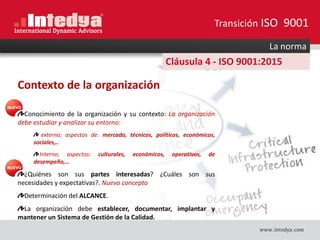 La norma
Cláusula 4 - ISO 9001:2015
Contexto de la organización
Conocimiento de la organización y su contexto: La organización
debe estudiar y analizar su entorno:
externo; aspectos de: mercado, técnicos, políticos, económicos,
sociales,..
Interno; aspectos: culturales, económicos, operativos, de
desempeño,…
¿Quiénes son sus partes interesadas? ¿Cuáles son sus
necesidades y expectativas?. Nuevo concepto
Determinación del ALCANCE.
La organización debe establecer, documentar, implantar y
mantener un Sistema de Gestión de la Calidad.
Transición ISO 9001
 