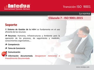 La norma
Cláusula 7 - ISO 9001:2015
Soporte
El Sistema de Gestión de la I+D+i se fundamenta en el uso
eficiente de los recursos:
Recursos: Humanos, Infraestructuras y Ambiente para la
operación de los procesos, de seguimiento y medición,
conocimientos organizativos,…
Competencia
Toma de Conciencia
Comunicación
Información documentada. Desaparecen menciones e
Procedimiento Documentado
Transición ISO 9001
 