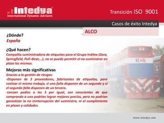 Casos de éxito Intedya
ALCO
¿Dónde?
España
¿Qué hacen?
Compañía suministradora de etiquetas para el Grupo Inditex (Zara,
Springfield, Pull¬Bear,…), no se puede permitir el no suministrar en
plazo las mismas.
Mejoras más significativas
Gracias a la gestión de riesgos:
-Disponen de 3 proveedores, fabricantes de etiquetas, para
realizar el mismo trabajo, si uno falla disponen de un segundo y si
el segundo falla disponen de un tercero.
-Lanzan pedios a los 3 por igual, son conscientes de que
comprando a uno podrían lograr mejores precios, pero no podrían
garantizar la no ininterrupción del suministro, ni el cumplimiento
en plazos y calidades.
Transición ISO 9001
 