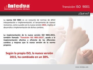 ¿Qué es?
La norma ISO 9001 es un conjunto de normas de difícil
interpretación e implementación; el lanzamiento de nuevas
revisiones, como sucede con la nueva versión 2015, implica el
desarrollo e implementación de dichos cambios.
La implementación de la nueva versión ISO 9001:2015,
también llamado “Transición ISO 9001:2015”, ayuda a la
implementación efectiva y eficiente de los diferentes
cambios y mejoras que la nueva versión de la norma
propone.
Según la propia ISO, la nueva versión
2015, ha cambiado en un 30%.
Transición ISO 9001
 