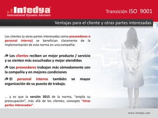 Gestión de Proveedores
Los clientes (y otras partes interesadas como proveedores o
personal interno) se benefician claramente de la
implementación de esta norma en una compañía:
Los clientes reciben un mejor producto / servicio
y se sienten más escuchados y mejor atendidos
Los proveedores trabajan más cómodamente con
la compañía y en mejores condiciones
El personal interno también ve mayor
organización de su puesto de trabajo.
... y es que la versión 2015 de la norma, “amplía su
preocupación”, más allá de los clientes; concepto “otras
partes interesadas”.
Ventajas para el cliente y otras partes interesadas
Transición ISO 9001
 