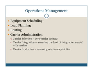 Operations Management

Equipment Scheduling
Load Planning
Routing
Carrier Administration
 Carrier Selection – core carrier strategy
 Carrier Integration – assessing the level of integration needed
 with carriers
 Carrier Evaluation – assessing relative capabilities
 