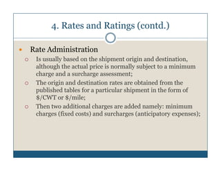 4. Rates and Ratings (contd.)

Rate Administration
 Is usually based on the shipment origin and destination,
 although the actual price is normally subject to a minimum
 charge and a surcharge assessment;
 The origin and destination rates are obtained from the
 published tables for a particular shipment in the form of
 $/CWT or $/mile;
 Then two additional charges are added namely: minimum
 charges (fixed costs) and surcharges (anticipatory expenses);
 