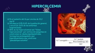 ❑ Es el aumento del Ca por encima de 10,2
mg/dl
❑ Incidencia 0,05-0,6% de la población general,
y en el 0,6-3,6% de los enfermos
hospitalizados.
❑ 50% de las hipercalcemias son “falsas
hipercalcemias”, por extracción sanguínea en
condiciones no ideales (postpandriales,
torniquetes prolongados) o por
hiperalbuminemia que condiciona
“pseudohipercalcemia”
 