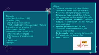 Etiología:
-Hiperparatiroidismo (35%)
-Tumores (55%)
-Insuficiencia renal crónica
-FARMACOLÓGICA: intoxicación por vitamina
D,intoxicación por vitamina A,
-Hipercalemia familiar
-Tratamiento con tiacidas, litio
-Inmovilización prolongada
-Enfermedades granulomatosas
- TBC
- Sarcoidosis
- Hongos
Clínica:
• frecuente asintomática, detectándose
casualmente en una analítica de rutina.
• A partir de 12 mg/dl produce síntomas
• Sistema nervioso central: Los síntomas
más frecuentes son la ansiedad, depresión
• Sistema nervioso periférico: debilidad
muscular y disminución de los reflejos
osteotendinosos.
• Aparato gastrointestinal: las más
frecuentes son el estreñimiento, las
náuseas y los vómitos
• Cardiovascular: acortamiento del intervalo
Q-T y arritmias cardiacas,HTA
• Renal : poliuria
 