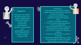 Diagnóstico
▪ Frecuencia se realiza
de forma casual, en un
análisis sanguíneo de
rutina o motivado por
la clínica de la
enfermedad
▪ Confirmarse el
resultado, descartando
una
pseudohipercalcemia
(si la albúmina no es
normal, se debe
corregir el Ca)
Tratamiento
Sólo trataremos una hipercalcemia
cuando ésta sea sintomática o esté por
encima de 14 mg/dl.
▪ Corregir la deshidratación y
aumentar la excreción renal de
calcio
▪ Inhibir la reabsorción ósea
▪ Tratar la enfermedad subyacente
▪ Evitar la inmovilidad
▪ Calcitonina (CalsynarR ), a dosis de
4-8 U/kg/12 h via subcutánea o
bien 0,5 a 1,5 U/kg/h en infusión iv
continua
▪ Hidrocortisona 100 mg iv cada 8 o
12 horas
▪ Clodronato ampollas 300 mg, a dosis
de 5 mg/kg/día en 500 cc de suero
salino a pasar en cuatro horas
 