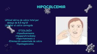 ❑Nivel sérico de calcio total por
debajo de 8,5 mg/dl
❑Hallar el calcio corregido
ETIOLOGÍA
-Hipoalbuminemia
-Hipoparatiroidismo
-Hipovitaminosis d
-Eliminación aumentada de calcio
Hipomagnecemia
 