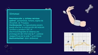 Síntomas:
Neuromuscular y sistema nervioso
central : parestesias, tetania, signos de
Chvostek, de Trouseau
Cardiovascular :La hipocalcemia severa
puede afectar la contracción del músculo
cardíaco y producir ICC. el
electrocardiograma se observa una
prolongación del intervalo Q-T, cambios
inespecíficos de la onda T y arritmias
Gastrointestinal: dolor abdominal
 