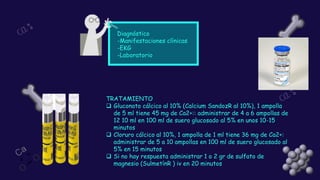 Diagnóstico
-Manifestaciones clínicas
-EKG
-Laboratorio
TRATAMIENTO
❑ Gluconato cálcico al 10% (Calcium SandozR al 10%), 1 ampolla
de 5 ml tiene 45 mg de Ca2+:: administrar de 4 a 6 ampollas de
12 10 ml en 100 ml de suero glucosado al 5% en unos 10-15
minutos
❑ Cloruro cálcico al 10%, 1 ampolla de 1 ml tiene 36 mg de Ca2+:
administrar de 5 a 10 ampollas en 100 ml de suero glucosado al
5% en 15 minutos
❑ Si no hay respuesta administrar 1 o 2 gr de sulfato de
magnesio (SulmetínR ) iv en 20 minutos
 
