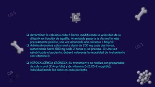 ❑ determinar la calcemia cada 6 horas, modificando la velocidad de la
dilución en función de aquélla, intentando pasar a la vía oral lo más
precozmente posible, una vez alcanzada una calcemia > 8mg/dl.
❑ Administraremos calcio oral a dosis de 200 mg cada dos horas,
aumentando hasta 500 mg cada 2 horas si se precisa. 13 Una vez
estabilizado el paciente, deberá valorarse la necesidad de tratamiento
con vitamina D.
❑ HIPOCALCEMIA CRÓNICA Su tratamiento se realiza con preparados
de calcio oral (2-4 gr/día) y de vitamina D (0,25-2 mcg/día),
individualizando las dosis en cada paciente.
 