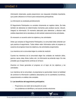 II
información observada, puede proporcionar una respuesta inmediata importante,
que puede utilizarse en el futuro para evaluaciones participativas.
La información es analizada periódicamente
El Seguimiento Participativo no consiste únicamente en registrar datos. Se trata
también de detenerse en determinados momentos para analizar (sumar, discutir,
integrar) la información. El momento adecuado para detenerse y efectuar este
análisis dependerá de la naturaleza y/o del carácter estacional de las actividades.
Es necesario un acuerdo sobre los objetivos y las actividades
Antes que empiece el Seguimiento Participativo, la comunidad debe entender por
qué practica el seguimiento. Todos deben estar informados sobre el progreso (o
ausencia de progreso) hacia los objetivos y las actividades programados.
Los miembros de la comunidad eligen la unidad de medición
Cuando los miembros de la comunidad eligen las unidades de medición (kilos,
gramos, sacos, latas, libras, bultos, etc.), la información se entiende mejor. Es más
probable que el seguimiento continúe en el futuro
Examina en líneas generales el progreso en el logro de los objetivos y las
actividades
Los miembros de la comunidad, al presentarse la oportunidad, tienen la habilidad
de combinar la información cualitativa (descriptiva) con la cuantitativa (numérica),
proporcionando un análisis más completo.
2.- Los beneficios del seguimiento participativo.
- Proporciona una visión de la situación en curso
- Los problemas se identifican y se buscan prontas soluciones
 