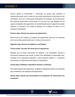 II
reunión (véase la Herramienta 1: Reuniones de grupo) para planificar el
seguimiento puede incluir a todos los que están directamente involucrados en las
actividades, así como a otros grupos interesados. Sin embargo, se concentrará en
las personas directamente involucradas o en las que han sido elegidas por los
grupos encargados del seguimiento. En la planificación para el seguimiento puede
utilizarse un esquema muy similar al utilizado en el estudio de base y en la
evaluación participativa.
Primera etapa: Discutir las razones del seguimiento.
Pase revista a las ventajas y al objetivo del seguimiento, para que los miembros
de la comunidad puedan decidir por sí mismos si les será útil
Segunda etapa: Revisar los objetivos y actividades
Tercera etapa: Formular los temas para el seguimiento.
Después que se hayan examinado los objetivos y las actividades, discuta la
información necesaria para ayudar a saber si las actividades se desarrollan bien.
Céntrese en las siguientes preguntas: «¿Qué queremos saber?» y «¿Tenemos
que efectuar un seguimiento para obtener la respuesta?».
Cuarta etapa: Establecer indicadores directos e indirectos.
Para cada pregunta del seguimiento, establezca indicadores directos y/o indirectos
que contestarán a las preguntas del seguimiento
Quinta etapa: Decidir qué herramientas de compilación de información son
necesarias
 