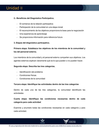 II
2.- Beneficios del Diagnóstico Participativo.
- El comienzo de la relación participativa
- Participación de la comunidad en una etapa inicial
- El reconocimiento de los objetivos proporciona la base para la negociación
- Una experiencia de aprendizaje
- Se proporciona información para referencia futura
3. Etapas del diagnóstico participativo.
Primera etapa: Establezca los objetivos de los miembros de la comunidad y
los del personal externo.
Los miembros de la comunidad y el personal externo comparten sus objetivos. Los
agentes externos explican claramente qué es lo que pueden o no pueden hacer.
Segunda etapa: Describa las tres categorías.
- Identificación del problema
- Condiciones físicas
- Condiciones de la comunidad
Tercera etapa: Identifique las actividades dentro de las tres categorías
Dentro de cada una de las tres categorías, la comunidad identificará las
actividades
Cuarta etapa: Identifique las condiciones necesarias dentro de cada
categoría para cada actividad
Examine y enumere todas las condiciones necesarias en cada categoría y para
cada actividad.
 