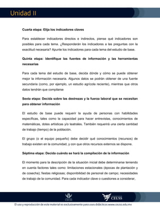 II
Cuarta etapa: Elija los indicadores claves
Para establecer indicadores directos e indirectos, piense qué indicadores son
posibles para cada tema. ¿Responderán los indicadores a las preguntas con la
exactitud necesaria? Apunte los indicadores para cada tema del estudio de base.
Quinta etapa: Identifique las fuentes de información y las herramientas
necesarias
Para cada tema del estudio de base, decida dónde y cómo se puede obtener
mejor la información necesaria. Algunos datos se podrán obtener de una fuente
secundaria (como, por ejemplo, un estudio agrícola reciente), mientras que otros
datos tendrán que compilarse
Sexta etapa: Decida sobre las destrezas y la fuerza laboral que se necesitan
para obtener información
El estudio de base puede requerir la ayuda de personas con habilidades
específicas, tales como la capacidad para hacer entrevistas, conocimientos de
matemáticas, dotes artísticas y/o teatrales. También requerirá una cierta cantidad
de trabajo (tiempo) de la población.
El grupo (o el equipo pequeño) debe decidir qué conocimientos (recursos) de
trabajo existen en la comunidad, y con que otros recursos externos se dispone.
Séptima etapa: Decida cuándo se hará la compilación de la información
El momento para la descripción de la situación inicial debe determinarse teniendo
en cuenta factores tales como: limitaciones estacionales (épocas de plantación y
de cosecha); fiestas religiosas; disponibilidad de personal de campo; necesidades
de trabajo de la comunidad. Para cada indicador clave o cuestiones a considerar,
 