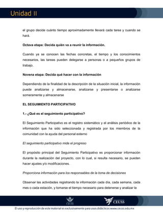 II
el grupo decide cuánto tiempo aproximadamente llevará cada tarea y cuando se
hará.
Octava etapa: Decida quién va a reunir la información.
Cuando ya se conocen las fechas concretas, el tiempo y los conocimientos
necesarios, las tareas pueden delegarse a personas o a pequeños grupos de
trabajo.
Novena etapa: Decida qué hacer con la información
Dependiendo de la finalidad de la descripción de la situación inicial, la información
puede analizarse y almacenarse, analizarse y presentarse o analizarse
someramente y almacenarse
EL SEGUIMIENTO PARTICIPATIVO
1.- ¿Qué es el seguimiento participativo?
El Seguimiento Participativo es el registro sistemático y el análisis periódico de la
información que ha sido seleccionada y registrada por los miembros de la
comunidad con la ayuda del personal externo
El seguimiento participativo mide el progreso
El propósito principal del Seguimiento Participativo es proporcionar información
durante la realización del proyecto, con lo cual, si resulta necesario, se pueden
hacer ajustes y/o modificaciones.
Proporciona información para los responsables de la toma de decisiones
Observar las actividades registrando la información cada día, cada semana, cada
mes o cada estación, y tomarse el tiempo necesario para detenerse y analizar la
 