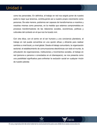 II
como los personales. En definitiva, el trabajo en red nos exigirá poner de nuestra
parte lo mejor que tenemos, contribuyendo así a nuestro propio crecimiento como
personas. De esta manera, podremos ser capaces de transformarnos a nosotros y
nosotras mismas como personas, en la medida que estamos comprometidos en
procesos transformadores de las relaciones sociales, económicas, políticas y
culturales del contexto en el que nos ha tocado vivir.
Con otra ética, con el centro en el ser humano y una conciencia planetaria, el
trabajo en red puede convertirse en una opción eficaz y eficiente para realizar
cambios a nivel local y a nivel global. Desde el trabajo comunitario, la organización
sectorial, el establecimiento de comunicaciones electrónicas con todo el mundo, la
articulación de organizaciones, instituciones y movimientos sociales, el trabajo en
red (persona a persona o conectados en el ciberespacio), se nos presenta como
una posibilidad significativa para enfrentar la exclusión social en cualquier rincón
de nuestro planeta
 
