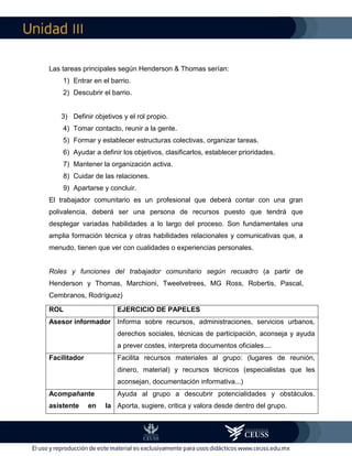 III
Las tareas principales según Henderson & Thomas serían:
1) Entrar en el barrio.
2) Descubrir el barrio.
3) Definir objetivos y el rol propio.
4) Tomar contacto, reunir a la gente.
5) Formar y establecer estructuras colectivas, organizar tareas.
6) Ayudar a definir los objetivos, clasificarlos, establecer prioridades.
7) Mantener la organización activa.
8) Cuidar de las relaciones.
9) Apartarse y concluir.
El trabajador comunitario es un profesional que deberá contar con una gran
polivalencia, deberá ser una persona de recursos puesto que tendrá que
desplegar variadas habilidades a lo largo del proceso. Son fundamentales una
amplia formación técnica y otras habilidades relacionales y comunicativas que, a
menudo, tienen que ver con cualidades o experiencias personales.
Roles y funciones del trabajador comunitario según recuadro (a partir de
Henderson y Thomas, Marchioni, Tweelvetrees, MG Ross, Robertis, Pascal,
Cembranos, Rodríguez)
ROL EJERCICIO DE PAPELES
Asesor informador Informa sobre recursos, administraciones, servicios urbanos,
derechos sociales, técnicas de participación, aconseja y ayuda
a prever costes, interpreta documentos oficiales....
Facilitador Facilita recursos materiales al grupo: (lugares de reunión,
dinero, material) y recursos técnicos (especialistas que les
aconsejan, documentación informativa...)
Acompañante
asistente en la
Ayuda al grupo a descubrir potencialidades y obstáculos.
Aporta, sugiere, critica y valora desde dentro del grupo.
 