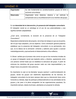 III
3.- La intensidad de la intervención y la presencia del trabajador comunitario
El trabajador social es un estratega en el uso de sus potencialidades y eso
significa también adaptabilidad.
¿Cuál sería, normalmente, la duración de la presencia de un Trabajador
Comunitario?
Dependerá evidentemente del proyecto, de la fase de trabajo en que se encuentre,
del rol que haya adoptado y de los objetivos. Como orientación general podemos
establecer que la presencia del trabajador comunitario no es permanente, sino
que, es la clásica de la animación: entrando y saliendo para ayudar a avanzar
metodológicamente y aprovechando el distanciamiento crítico-reflexivo.
A. Brown: señala que el proceso más común es que en los momentos iniciales de
un grupo el trabajador social sea bastante activo y directivo, apareciendo como
una persona central hasta que se establece la estructura del grupo. A partir de
entonces los miembros del grupo asumen cada vez más responsabilidad y se
dirigen hacia una posición más autónoma.
Es importante no caer en los llamados “grupos cautivos” o patrimonialización de
grupos, donde los grupos son totalmente dependientes de los técnicos. El
trabajador comunitario ha de tener siempre claro que su intervención tiene como
horizonte su retirada, dejar de participar profesionalmente en las actividades de los
grupos y dar paso a la plena autogestión de las organizaciones populares. Es
importante siempre, desde el principio, plantearse y/o proyectar la retirada.
Organizador Su reto fundamental es constituir/sostener grupos en torno a
acciones comunitarias.
Observador Organizador toma distancia, observa y así estimula la
comprensión de su rol profesional (él no es miembro del grupo)
 