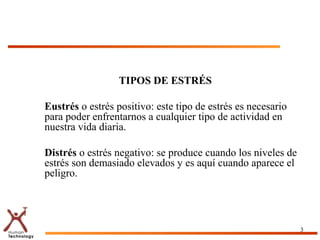 TIPOS DE ESTRÉS
Eustrés o estrés positivo: este tipo de estrés es necesario
para poder enfrentarnos a cualquier tipo de actividad en
nuestra vida diaria.
Distrés o estrés negativo: se produce cuando los niveles de
estrés son demasiado elevados y es aquí cuando aparece el
peligro.
3
 