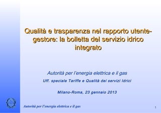 Qualità e trasparenza nel rapporto utente-
  gestore: la bolletta del servizio idrico
                 integrato


                 Autorità per l’energia elettrica e il gas
             Uff. speciale Tariffe e Qualità dei servizi Idrici


                        Milano-Roma, 23 gennaio 2013


Autorità per l’energia elettrica e il gas                         1
 