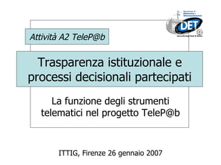 Trasparenza istituzionale e processi decisionali partecipati La funzione degli strumenti telematici nel progetto TeleP@b ITTIG, Firenze 26 gennaio 2007 Attività A2 TeleP@b 