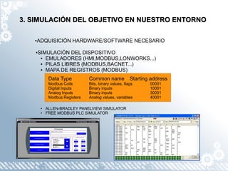 3. SIMULACIÓN DEL OBJETIVO EN NUESTRO ENTORNO

   ●   ADQUISICIÓN HARDWARE/SOFTWARE NECESARIO

   ●   SIMULACIÓN DEL DISPOSITIVO
        ● EMULADORES (HMI,MODBUS,LONWORKS...)

        ● PILAS LIBRES (MODBUS,BACNET...)

        ● MAPA DE REGISTROS (MODBUS)



             Data Type          Common name             Starting address
             Modbus Coils       Bits, binary values, flags      00001
             Digital Inputs     Binary inputs                   10001
             Analog Inputs      Binary inputs                   30001
             Modbus Registers   Analog values, variables        40001

        ●   ALLEN-BRADLEY PANELVIEW SIMULATOR
        ●   FREE MODBUS PLC SIMULATOR
 
