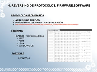 4. REVERSING DE PROTOCOLOS, FIRMWARE,SOFTWARE


 PROTOCOLOS PROPIETARIOS

  ●   ANÁLISIS DE TRAFICO
  ●   REVERSING DE UTILIDADES DE CONFIGURACIÓN
  ●   http://www.reversemode.com/index.php?option=com_content&task=view&id=65&Itemid=1



 FIRMWARE

      HEADER + Compressed Blob
       ● MIPS

       ● ARM

       ● Linux

       ● WINDOWS CE




 SOFTWARE

         INFINITO+1
 