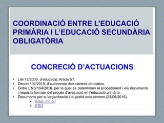 COORDINACIÓ ENTRE L’EDUCACIÓ
PRIMÀRIA I L’EDUCACIÓ SECUNDÀRIA
OBLIGATÒRIA
CONCRECIÓ D’ACTUACIONS
• Llei 12/2009, d’educació. Article 57.
• Decret 102/2010, d’autonomia dels centres educatius.
• Ordre ENS/164/2016, per la qual es determinen el procediment i els documents
i requisits formals del procés d’avaluació en l’educació primària.
• Documents per a l’organització i la gestió dels centres (23/06/2016).
 Educ_inf_pri
 ESO
 