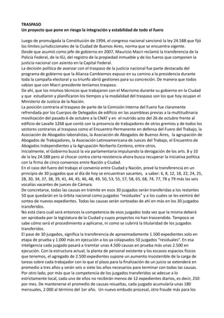 TRASPASO
Un proyecto que pone en riesgo la integración y estabilidad de todo el fuero
Luego de promulgada la Constitución de 1994, el congreso nacional sancionó la ley 24.588 que fijó
los límites jurisdiccionales de la Ciudad de Buenos Aires, norma que se encuentra vigente.
Desde que asumió como jefe de gobierno en 2007, Mauricio Macri reclamó la transferencia de la
Policía Federal, de la IGJ, del registro de la propiedad inmueble y de los fueros que componen la
justicia nacional con asiento en la Capital Federal.
La decisión política de avanzar con el traspaso de la justicia nacional fue parte destacada del
programa de gobierno que la Alianza Cambiemos expuso en su camino a la presidencia durante
toda la campaña electoral y su triunfo abrió gestiones para su concreción. De manera que todos
sabían que con Macri presidente teníamos traspaso.
De ahí, que los mismos técnicos que trabajaron con el Macrismo durante su gobierno en la Ciudad
y que estudiaron y planificaron los tiempos y la modalidad del traspaso son los que hoy ocupan el
Ministerio de Justicia de la Nación.
La posición contraria al traspaso de parte de la Comisión Interna del Fuero fue claramente
refrendada por los Cuerpos de Delegados de edificio en las asambleas previas a la multitudinaria
movilización del pasado 6 de octubre a la CNAT y en el nutrido acto del 26 de octubre frente al
edificio de Lavalle 1268 que contó con la presencia de trabajadores de otros gremios y de todos los
sectores contrarios al traspaso como el Encuentro Permanente en defensa del Fuero del Trabajo, la
Asociación de Abogados laboralistas, la Asociación de Abogados de Buenos Aires, la agrupación de
Abogados de Trabajadores, la Asociación Latinoamericana de Jueces del Trabajo, el Encuentro de
Abogados Independientes y la Agrupación Norberto Centeno, entre otros.
Inicialmente, el Gobierno buscó la vía parlamentaria impulsando la derogación de los arts. 8 y 10
de la ley 24.588 pero al chocar contra cierta resistencia ahora busca recuperar la iniciativa política
con la firma de cinco convenios entre Nación y Ciudad.
En el caso del fuero del trabajo el convenio entre Ciudad y Nación, prevé la transferencia en un
principio de 30 juzgados que al día de hoy se encuentran vacantes, a saber: 6, 8, 12, 18, 22, 24, 25,
28, 30, 34, 37, 38, 39, 41, 44, 45, 46, 48, 49, 50, 53, 55, 57, 58, 65, 68, 74, 77, 78 y 79 más las seis
vocalías vacantes de jueces de Cámara.
De concretarse, todas las causas en trámite en esos 30 juzgados serán transferidas a los restantes
50 que quedarán en la órbita nacional como juzgados “residuales” y a los cuales se les eximirá del
sorteo de nuevos expedientes. Todas las causas serán sorteadas de ahí en más en los 30 juzgados
transferidos.
No está claro cuál será entonces la competencia de esos juzgados toda vez que la misma deberá
ser aprobada por la legislatura de la Ciudad y cuyos proyectos no han trascendido. Tampoco se
sabe cómo será el procedimiento a aplicarse, ni como se cubrirá la titularidad de los juzgados
transferidos.
El pase de 30 juzgados, significa la transferencia de aproximadamente 1.500 expedientes solo en
etapa de prueba y 1.000 más en ejecución a los ya colapsados 50 juzgados “residuales”. En esa
inteligencia cada juzgado pasará a tramitar unas 4.500 causas en prueba más unas 2.500 en
ejecución. Con la estructura actual, la planta de personal existente y los escasos espacios físicos
que tenemos, el agregado de 2.500 expedientes supone un aumento insostenible de la carga de
tareas sobre cada trabajador con lo que el plazo para la finalización de un juicio se extenderá en
promedio a tres años y serán seis o siete los años necesarios para terminar con todas las causas.
Por otro lado, por más que la competencia de los juzgados transferidos se adecue a lo
estrictamente local, cada uno de ellos no recibirán menos de 12 expedientes diarios, es decir, 250
por mes. De mantenerse el promedio de causas resueltas, cada juzgado acumularía unas 180
mensuales, 2.000 al término del 1er año. Un nuevo embudo procesal, otro fraude más para los
 