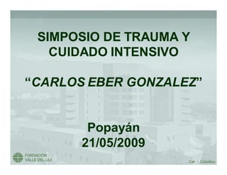 SIMPOSIO DE TRAUMA Y
   CUIDADO INTENSIVO

“CARLOS EBER GONZALEZ”
             GONZALEZ”


        Popayán
        Popay n
       21/05/2009
 