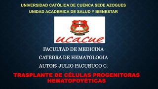 TRASPLANTE DE CÉLULAS PROGENITORAS
HEMATOPOYÉTICAS
FACULTAD DE MEDICINA
CATEDRA DE HEMATOLOGIA
AUTOR: JULIO PACURUCO C.
UNIVERSIDAD CATÓLICA DE CUENCA SEDE AZOGUES
UNIDAD ACADEMICA DE SALUD Y BIENESTAR
 