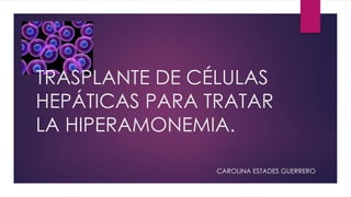 TRASPLANTE DE CÉLULAS
HEPÁTICAS PARA TRATAR
LA HIPERAMONEMIA.
CAROLINA ESTADES GUERRERO
 
