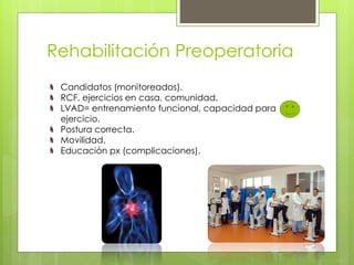 Rehabilitación Preoperatoria
Candidatos (monitoreados).
RCF, ejercicios en casa, comunidad.
LVAD= entrenamiento funcional, capacidad para
ejercicio.
Postura correcta.
Movilidad.
Educación px (complicaciones).
 
