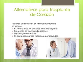 Alternativas para Trasplante
de Corazón
Factores que influyen en la imposibilidad de
trasplante:
Px no conoce las posibles fallas del órgano.
Presencia de contraindicaciones.
Disminuyen beneficios.
Px opta por manejo médico o conservador.
 