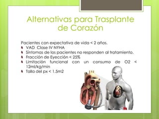 Alternativas para Trasplante
de Corazón
Pacientes con expectativa de vida < 2 años.
VAD Clase IV NYHA
Síntomas de los pacientes no responden al tratamiento.
Fracción de Eyección < 25%
Limitación funcional con un consumo de O2 <
12ml/kg/min
Talla del px < 1.5m2
 