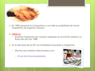  En 1980 aparece la ciclosporina y con ello la posibilidad de hacer
trasplantes de órganos macizos.
 México:
 El primer trasplante de corazón realizado en el Centro Médico La
Raza del año de 1988.
 En la década de los 90’s la morbilidad asociada a trasplante:
 Efectos secundarios relacionados con:
 El uso de inmunosupresores
 