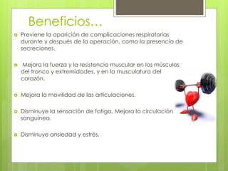 Beneficios…
 Previene la aparición de complicaciones respiratorias
durante y después de la operación, como la presencia de
secreciones.
 Mejora la fuerza y la resistencia muscular en los músculos
del tronco y extremidades, y en la musculatura del
corazón.
 Mejora la movilidad de las articulaciones.
 Disminuye la sensación de fatiga. Mejora la circulación
sanguínea.
 Disminuye ansiedad y estrés.
 