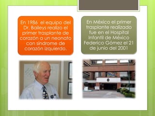 En 1986 el equipo del
Dr. Baileys realizo el
primer trasplante de
corazón a un neonato
con síndrome de
corazón izquierdo.
En México el primer
trasplante realizado
fue en el Hospital
Infantil de México
Federico Gómez el 21
de junio del 2001
 