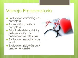 Manejo Preoperatorio
 Evaluación cardiológica
completa
 Avaluación analítica
completa
 Estudio de sistema HLA y
determinación de
anticuerpos citotóxicos
 Evaluación neurológica y
renal
 Evaluación psicológica y
ambiente familiar
 