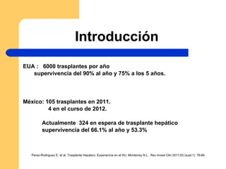 Introducción EUA :  6000 trasplantes por año supervivencia del 90% al año y 75% a los 5 años. México: 105 trasplantes en 2011. 4 en el curso de 2012. Actualmente  324 en espera de trasplante hepático supervivencia del 66.1% al año y 53.3% Perez-Rodriguez E. et al. Trasplante Hepatico. Experiencia en el HU, Monterrey N.L . Rev Invest Clin 2011;63 (supl.1): 79-84 