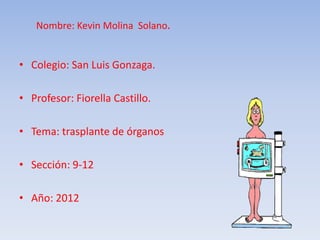 Nombre: Kevin Molina Solano.
• Colegio: San Luis Gonzaga.
• Profesor: Fiorella Castillo.
• Tema: trasplante de órganos
• Sección: 9-12
• Año: 2012
 